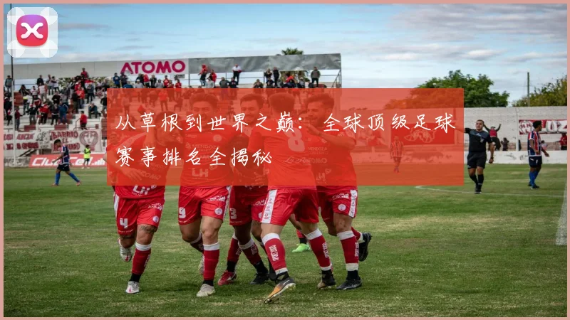从草根到世界之巅:全球顶级足球赛事排名全揭秘