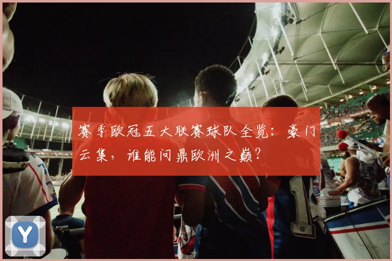 赛季欧冠五大联赛球队全览:豪门云集,谁能问鼎欧洲之巅?