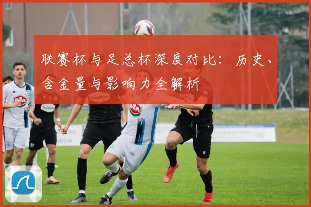 联赛杯与足总杯深度对比:历史、含金量与影响力全解析