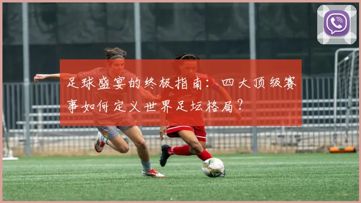 足球盛宴的终极指南:四大顶级赛事如何定义世界足坛格局?
