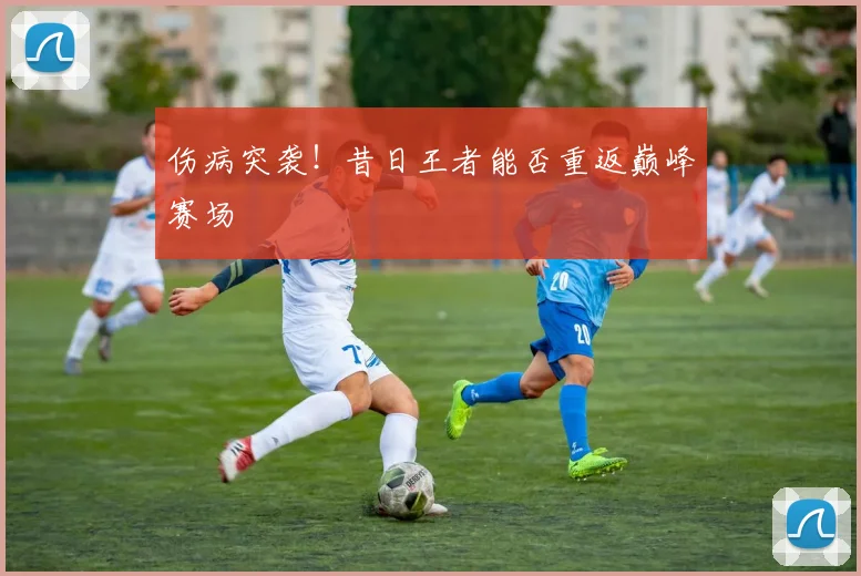 伤病突袭！昔日王者能否重返巅峰赛场