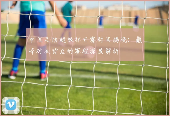 中国足协超级杯开赛时间揭晓:巅峰对决背后的赛程深度解析