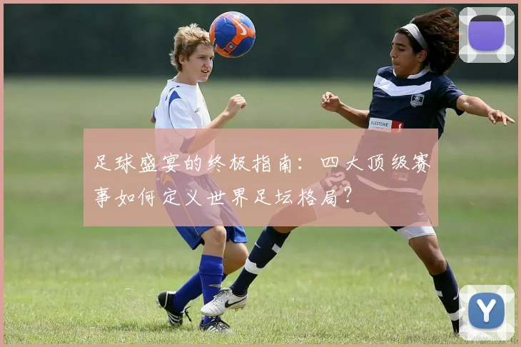足球盛宴的终极指南:四大顶级赛事如何定义世界足坛格局?