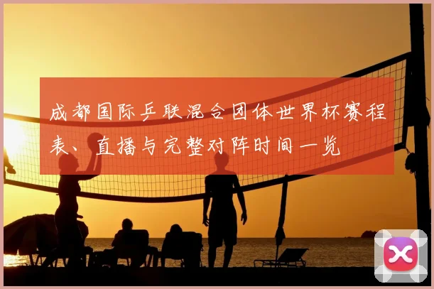 成都国际乒联混合团体世界杯赛程表、直播与完整对阵时间一览