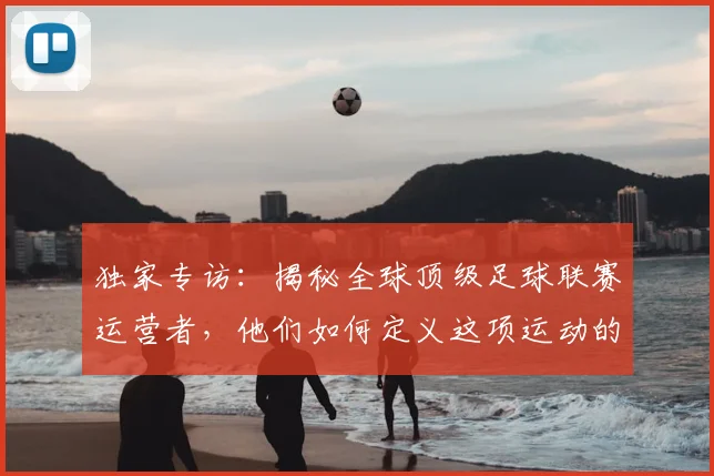 独家专访：揭秘全球顶级足球联赛运营者，他们如何定义这项运动的未来