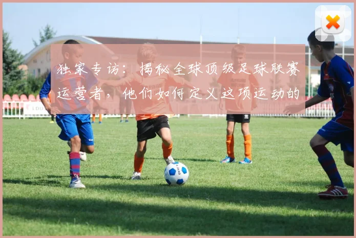 独家专访：揭秘全球顶级足球联赛运营者，他们如何定义这项运动的未来
